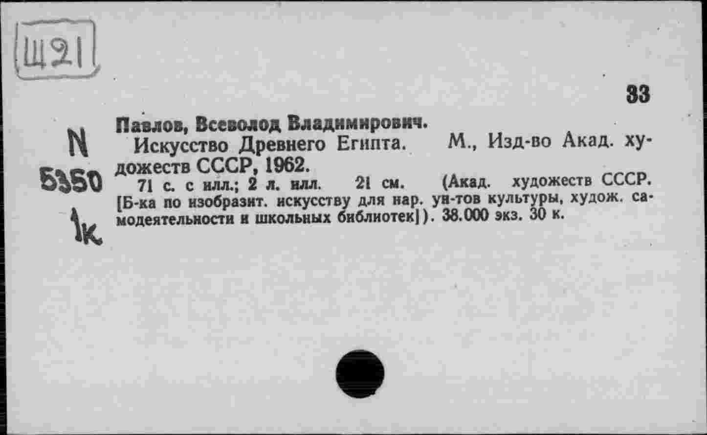 ﻿ви
H БЪ5Т>
к
аз
Павлов, Всеволод Владимирович.
Искусство Древнего Египта. М., Изд-во Акад, художеств СССР, 1962.
71 с. с илл.; 2 л. илл. 21 см. (Акад, художеств СССР. [Б-ка по изобразит, искусству для нар. ун-тов культуры, худож. самодеятельности и школьных библиотек!). 38.000 экз. 30 к.